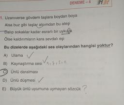 DENEME - 4
1. Uzaniverse gövdem taşlara boydan boya
Alsa buz gibi taşlar alnımdan bu ateşi
Dalip sokaklar kadar esrarlı bir uykuya
Ölse kaldırımların kara sevdalı eşi
Bu dizelerde aşağıdaki ses olaylarından hangisi yoktur?
A) Ulama ✓
B) Kaynaştırma sesi Vdessin
C) Ünlü daralması
D) Ünlü düşmesi
E) Büyük ünlü uyumuna uymayan sözcük ?