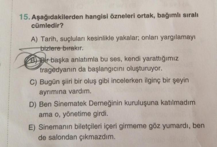 15. Aşağıdakilerden hangisi özneleri ortak, bağımlı sıralı
cümledir?
A) Tarih, suçluları kesinlikle yakalar, onları yargılamayı
bizlere bırakır.
B) Bir başka anlatımla bu ses, kendi yarattığımız
tragedyanın da başlangıcını oluşturuyor.
C) Bugün şiiri bir o