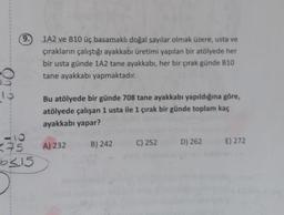 (
9.
1A2 ve B10 üç basamaklı doğal sayılar olmak üzere, usta ve
çırakların çalıştığı ayakkabı üretimi yapılan bir atölyede her
bir usta günde 1A2 tane ayakkabı, her bir çırak günde 310
tane ayakkabı yapmaktadır.
09
10
Bu atölyede bir günde 708 tane ayakkabı yapıldığına göre,
atölyede çalışan 1 usta ile 1 çırak bir günde toplam kaç
ayakkabı yapar?
B) 242
A) 232
C) 252
D) 262
E) 272
-10
275
bc15