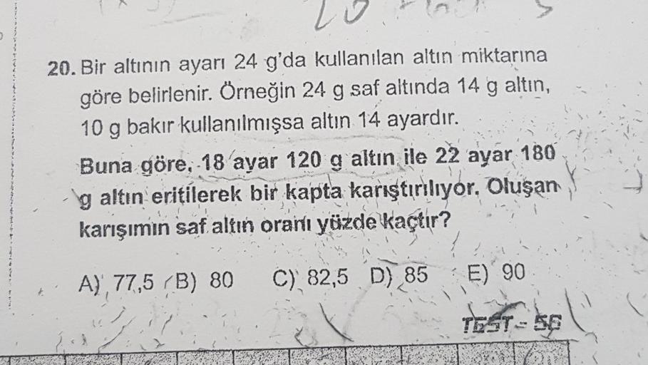 >
20. Bir altının ayarı 24 g'da kullanılan altın miktarına
göre belirlenir. Örneğin 24 g saf altında 14 g altın,
10 g bakır kullanılmışsa altın 14 ayardır.
Buna göre, -18 ayar 120 g altin ile 22 ayar
180
g altın eritilerek bir kapta karıştırılıyor. Oluşan