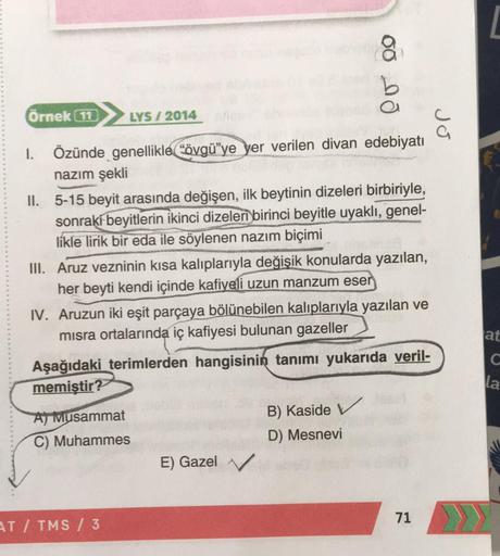 00 no
Örnek 11
LYS / 2014
Jo
I. Özünde genellikle "övgü’ye yer verilen divan edebiyatı
nazım şekli
II. 5-15 beyit arasında değişen, ilk beytinin dizeleri birbiriyle,
sonraki beyitlerin ikinci dizeleri birinci beyitle uyaklı, genel-
likle lirik bir eda ile 