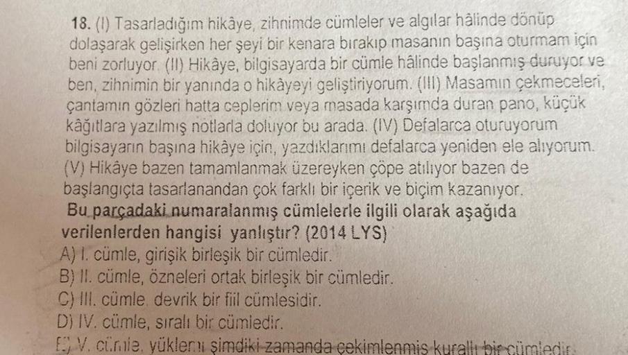 18. (1) Tasarladığım hikâye, zihnimde cümleler ve algılar hâlinde dönüp
dolaşarak gelişirken her şeyi bir kenara bırakıp masanın başına oturmam için
beni zorluyor (II) Hikâye, bilgisayarda bir cümle hâlinde başlanmış duruyor ve
ben, zihnimin bir yanında o