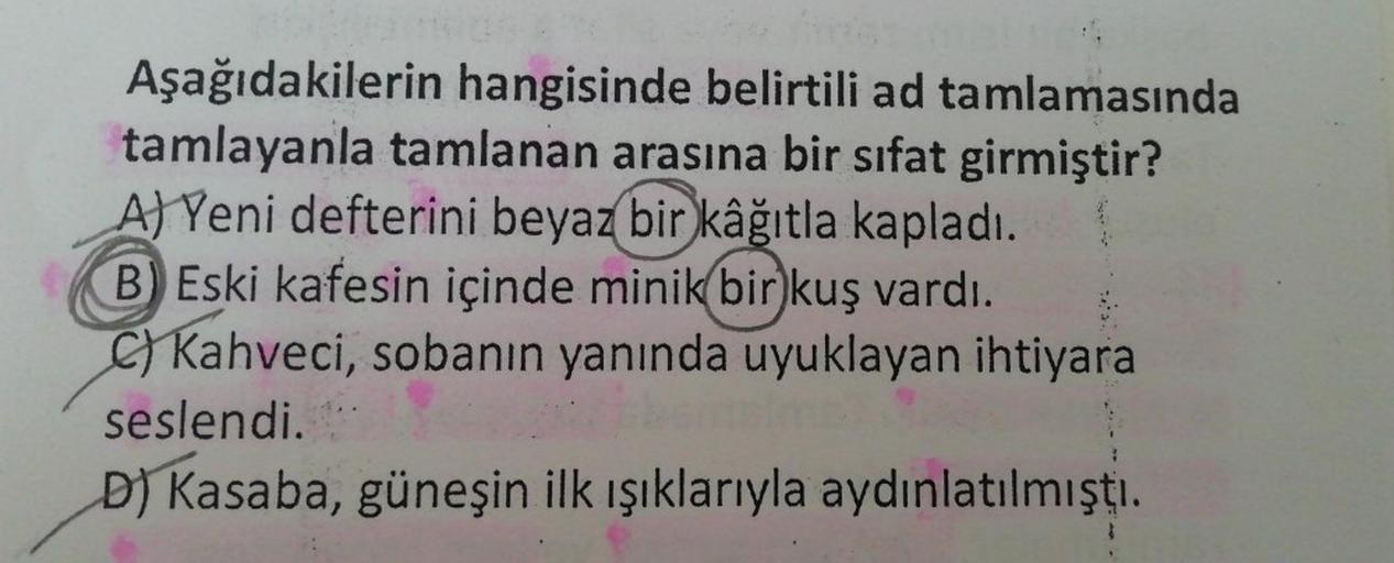 Aşağıdakilerin hangisinde belirtili ad tamlamasında
tamlayanla tamlanan arasına bir sifat girmiştir?
A) Yeni defterini beyaz bir
kâğıtla kapladı.
B) Eski kafesin içinde minik bir kuş vardı.
c) Kahveci, sobanın yanında uyuklayan ihtiyara
seslendi.
D) Kasaba