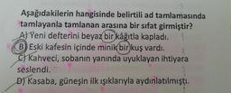 Aşağıdakilerin hangisinde belirtili ad tamlamasında
tamlayanla tamlanan arasına bir sifat girmiştir?
A) Yeni defterini beyaz bir
kâğıtla kapladı.
B) Eski kafesin içinde minik bir kuş vardı.
c) Kahveci, sobanın yanında uyuklayan ihtiyara
seslendi.
D) Kasaba, güneşin ilk ışıklarıyla aydınlatılmıştı.

