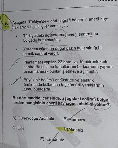 9.
Aşağıda, Türkiye'deki dört coğrafi bölgenin enerji kay-
haklarıyla ilgili bilgiler verilmiştir.
Türkiye'deki ilk jeotermal enerji santrali bu
bölgede kurulmuştur.
Yöreden çıkarılan doğal gazın kullanıldığı bir
termik santral vardır,
Planlaması yapılan 2