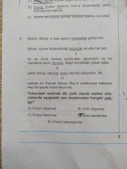 C Osh
D) Yavuz Sultan Selim'in İran'a düzenlediği sefer,
hafızalarda kalmali.
E) Tarihin en büyük isimleri buraya özenle not edildi.
7.
Behlül, Bihter' e olan aşkını herkesten gizliyordu.
Bihter, içinde filizlendirdiği küçücük umutla her şey
II
bir an önce herkes tarafından öğrenilsin ve ne
olacaksa olsun diyordu. Beşir konaktaki yasak aşka
III
şahit olmuş, taşıdığı sirrin altında eziliyordu. Ne
IV
zaman bu ihaneti Adnan Bey'e anlatmaya kalkışsa
hep bir şeyler mani oluyordu.
Yukarıdaki metinde altı çizili olarak verilen söz-
cüklerde aşağıdaki ses olaylarından hangisi yok-
tur?
A) Ünsüz düşmesi
B) Ünlü düşmesi
C) Ünsüz türemesi
D Unlü daralması
E) Ünsüz benzeşmesi
2