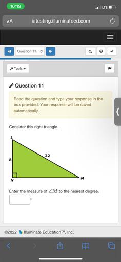 10:19
LTE O
AA
Atesting.illuminateed.com
Question 11
c
Tools
Question 11
Read the question and type your response in the
box provided. Your response will be saved
automatically.
Consider this right triangle.
22
M
N
Enter the measure of ZM to the nearest degree.
o
©2022
Illuminate Education TM, Inc.
<