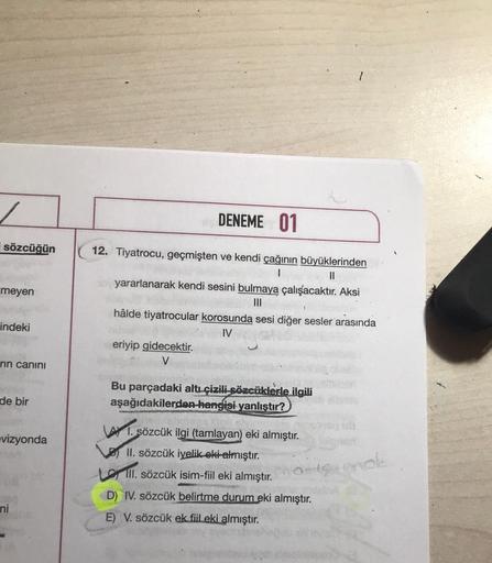 1
/
DENEME 01
sözcüğün
meyen
12. Tiyatrocu, geçmişten ve kendi çağının büyüklerinden
11
yararlanarak kendi sesini bulmaya çalışacaktır. Aksi
III
hâlde tiyatrocular korosunda sesi diğer sesler arasında
IV
eriyip gidecektir.
V
indeki
rin canını
Bu parçadaki