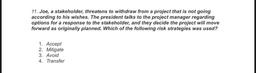 11. Joe, a stakeholder, threatens to withdraw from a project that is not going
according to his wishes. The president talks to the project manager regarding
options for a response to the stakeholder, and they decide the project will move
forward as origina