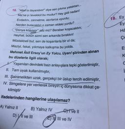 18. Ey
16. "Allah'a dayandım!” diye sen çıkma yataktan...
Ma'na-yı tevekkül bu mudur? Hey gidi nadan!
Ecdadını, zannetme, asırlarca uyurdu;
Nerden bulacaktın o zaman eldeki yurdu?
"Dünya koşuyor" söz mü? Beraber koşacaktın;
Heyhat, bütün azmi sen arkanda bıraktın!
Müstakbeli bul, sen de koşanlarla bir ol da;
Ey
>
WWW I On
He
Ço
E
K
C
Maziyi, fakat, yıkmaya kalkışma bu yolda.
Mehmet Âkif Ersoy'un Ey Yolcu, Uyan! şiirinden alınan
bu dizelerle ilgili olarak;
1. Yaşanılan devirdeki bazı anlayışlara tepki gösterilmiştir,
II. Tam uyak kullanılmıştır,
III. Şairanelikten uzak, gerçekçi bir üslup tercih edilmiştir,
W. Simgelere yer verilerek bireyin iç dünyasına dikkat çe-
kilmiştir
i
ifadelerinden hangilerine ulaşılamaz?
A) Yalnız II B) Yalnız IV CT ve II
D) VI ve III E) I III ve IV
