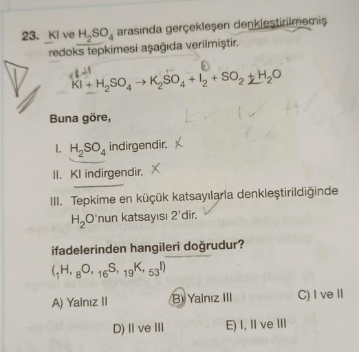 23. Kl ve H, SO4 arasında gerçekleşen denkleştirilmemiş
redoks tepkimesi aşağıda verilmiştir.
+
KI + H2SO4 → K2SO4 + 12 + SO2 + H2O
Buna göre,
L
1. H2SO4 indirgendir. x
.
II. Kl indirgendir. X
III. Tepkime en küçük katsayılarla denkleştirildiğinde
H,O'nun 