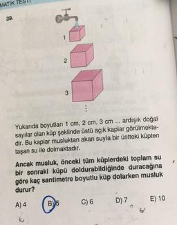 MATİK
39.
1
2
2
3
:
Yukarıda boyutları 1 cm, 2 cm, 3 cm ... ardışık doğal
sayılar olan küp şeklinde üstü açık kaplar görülmekte-
dir. Bu kaplar musluktan akan suyla bir üstteki küpten
taşan su ile dolmaktadır.
Ancak musluk, önceki tüm küplerdeki toplam su
bir sonraki küpü doldurabildiğinde duracağına
göre kaç santimetre boyutlu küp dolarken musluk
durur?
A) 4
E) 10
C) 6
D) 7
B)
5
6.
