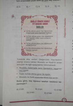 kim arasındaki puan farki en çok kaç
A) 6
B) 7
C) 8
D) 9
E) 10
ÖDÜLLÜ TÜRKİYE GENELİ
TYT DENEME SINAVI
ÖDÜLLER
Olağanüstü Problemler
*%5'lik dilime giren her öğrenciye
matematik soru bankası hediye
* %3'lük dilime giren her öğrenciye
400 saatlik video ders anlatimi.
hediye
%2'lik dilime giren her öğrenciye
tablet hediye
%1'lik dilime giren her öğrenciye
telefon hediye
ç
E
d
A
E
U
Yukarıda afişi verilen Olağanüstü Yayınevinin
yaptığı sınava katılan Mustafa ve Kadir'in sınav
sonuçları ile ilgili aşağıdakiler bilinmektedir.
Mustafa matematik soru bankasını kazanan
son kişidir.
Kadir %3'lük dilime giren ilk kişidir.
Mustafa ile Kadir arasında 6544 kişi vardır.
Buna göre, kaç öğrenci telefon ödülünü ka-
zanmıştır?
A) 2180
B) 2181
C) 2182
D) 2183
E) 2184
12