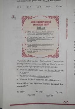 kim arasındaki puan farki en çok kaç
A) 6
B) 7
C) 8
D) 9
E) 10
ÖDÜLLÜ TÜRKİYE GENELİ
TYT DENEME SINAVI
ÖDÜLLER
Olağanüstü Problemler
*%5'lik dilime giren her öğrenciye
matematik soru bankası hediye
* %3'lük dilime giren her öğrenciye
400 saatlik video ders anlatimi.
hediye
%2'lik dilime giren her öğrenciye
tablet hediye
%1'lik dilime giren her öğrenciye
telefon hediye
ç
E
d
A
E
U
Yukarıda afişi verilen Olağanüstü Yayınevinin
yaptığı sınava katılan Mustafa ve Kadir'in sınav
sonuçları ile ilgili aşağıdakiler bilinmektedir.
Mustafa matematik soru bankasını kazanan
son kişidir.
Kadir %3'lük dilime giren ilk kişidir.
Mustafa ile Kadir arasında 6544 kişi vardır.
Buna göre, kaç öğrenci telefon ödülünü ka-
zanmıştır?
A) 2180
B) 2181
C) 2182
D) 2183
E) 2184
12
