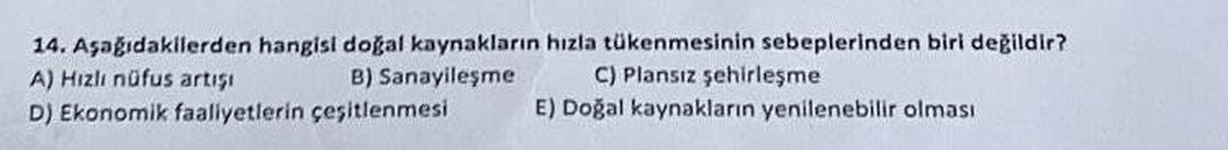 14. Aşağıdakilerden hangisi doğal kaynakların hızla tükenmesinin sebeplerinden biri değildir?
A) Hizli nüfus artışı
B) Sanayileşme C) Plansız şehirleşme
D) Ekonomik faaliyetlerin çeşitlenmesi E) Doğal kaynakların yenilenebilir olması