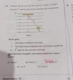 6. Yalıtkan ağırlığı önemsiz ipe asılmış m kütleli, +q yüklü
tanecik E elektrik alanı içinde şekildeki gibi dengededir.
8. Be
be
k
e
ip
m
+9
düşey
Buna göre,
I. Taneciğin m kütlesini artırmak,
II. Taneciği tavana bağlayan ipin uzunluğunu azaltmak,
III. E elektrik alan şiddetini artırmak
.
işlemlerinden hangileri tek başına yapılırsa o açısı
artar?
A) Yalnız
B) Yalnız II
C) Yalnız III
D) I ve II
E) II ve III
Deneme Sınavı - 02
32
