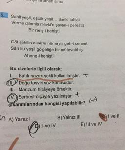 ornek alma
5.
Sahil yeşil, eşcâr yeşil... Sanki tabiat
Verme dilemiş mevki'e şayan-1 perestiş
Bir reng-i behişti
Göl sahilin aksiyle nümayiş geh-i cennet
Sâri bu yeşil gölgeliğe bir mütevahhiş
Aheng-i behişti
Bu dizelerle ilgili olarak;
1. Batılı nazım şekli kullanılmıştır. T
W.Doğa tasviri söz konusudur.
III. Manzum hikâyeye örnektir.
W. Serbest ölçüyle yazılmıştır. . +
çıkarımlarından hangisi yapılabilir?
(
+)
OA) Yalnız!
I ve II
B) Yalnız III
Il ve IV
E) III ve IV