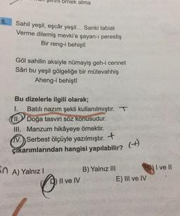 ornek alma
5.
Sahil yeşil, eşcâr yeşil... Sanki tabiat
Verme dilemiş mevki'e şayan-1 perestiş
Bir reng-i behişti
Göl sahilin aksiyle nümayiş geh-i cennet
Sâri bu yeşil gölgeliğe bir mütevahhiş
Aheng-i behişti
Bu dizelerle ilgili olarak;
1. Batılı nazım şekli kullanılmıştır. T
W.Doğa tasviri söz konusudur.
III. Manzum hikâyeye örnektir.
W. Serbest ölçüyle yazılmıştır. . +
çıkarımlarından hangisi yapılabilir?
(
+)
OA) Yalnız!
I ve II
B) Yalnız III
Il ve IV
E) III ve IV
