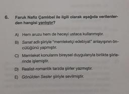 6.
Faruk Nafiz Çamlıbel ile ilgili olarak aşağıda verilenler-
den hangisi yanlıştır?
A) Hem aruzu hem de heceyi ustaca kullanmıştır.
B) Sanat adlı şiiriyle "memleketçi edebiyat" anlayışının ön-
cülüğünü yapmıştır.
C) Memleket konularını bireysel duygularıyla birlikte şiirle-
rinde işlemiştir.
D) Realist-romantik tarzda şiirler yazmıştır.
E) Gönülden Sesler şiiriyle sevilmiştir.