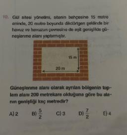 Got sitesi yönetimi, sitenin bahçesine 15 metre
eninde, 20 metre boyunda dikdörtgen şeklinde bir
havuz ve havuzun çevresine de eşit genişšite gir-
neşlenme alanı yaptırmıştır.
15 m
20 m
Günoslenme alanı olarak ayrılan bölgenin top-
lam alanı 200 metrekare olduğuna göre bu ata-
nin genişliği kaç metredir?
A) 2
5
B)
C)3
D)
4
E) 4