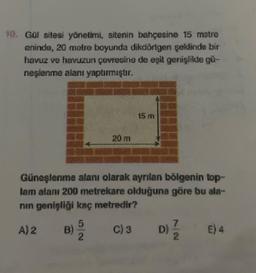 Got sitesi yönetimi, sitenin bahçesine 15 metre
eninde, 20 metre boyunda dikdörtgen şeklinde bir
havuz ve havuzun çevresine de eşit genişšite gir-
neşlenme alanı yaptırmıştır.
15 m
20 m
Günoslenme alanı olarak ayrılan bölgenin top-
lam alanı 200 metrekare olduğuna göre bu ata-
nin genişliği kaç metredir?
A) 2
5
B)
C)3
D)
4
E) 4
