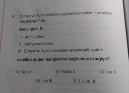 9. Dünya ve Ay'ın birbirine uyguladıkları çekim kuvvetinin
büyüklüğü F'dir.
Buna göre, F;
1. Ay'ın kütlesi
II. Dünya'nın kütlesi,
III. Dünya ile Ay'ın merkezleri arasındaki uzaklık
niceliklerinden hangilerine bağlı olarak değişir?
A) Yalnız!
B) Yalnız II
C) I ve 11
D) I ve III
E) I, II ve III