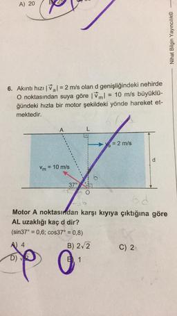 A) 20
Nihat Bilgin Yayıncılık©
6. Akıntı hızı I Val = 2 m/s olan d genişliğindeki nehirde
O noktasından suya göre 1ml = 10 m/s büyüklü-
im!
ğündeki hızla bir motor şekildeki yönde hareket et-
mektedir.
A
L
= 2 m/s
d
Vm = 10 m/s
37°
od
Motor A noktasından karşı kıyıya çıktığına göre
AL uzaklığı kaç d dir?
(sin 37° = 0,6; cos37° = 0,8)
A 4
B) 272
C) 2.
spp 0
D)
B1