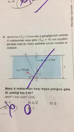 A) 20
Nihat Bilgin Yayıncılık©
6. Akıntı hızı I Val = 2 m/s olan d genişliğindeki nehirde
O noktasından suya göre 1ml = 10 m/s büyüklü-
im!
ğündeki hızla bir motor şekildeki yönde hareket et-
mektedir.
A
L
= 2 m/s
d
Vm = 10 m/s
37°
od
Motor A noktasından karşı kıyıya çıktığına göre
AL uzaklığı kaç d dir?
(sin 37° = 0,6; cos37° = 0,8)
A 4
B) 272
C) 2.
spp 0
D)
B1
