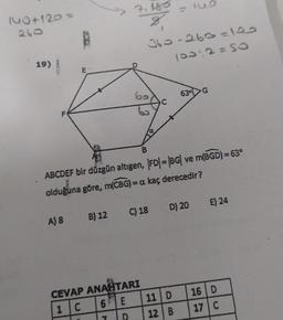7.480
= 0
140+120 =
260
1
360-260 =10
1032=SO
19)
be
63.G
B
ABCDEF bir düzgün altıgen, |FD| = |BG| ve m(BGD)= 63°
olduğuna göre, m(CBG)=a kaç derecedir?
=
E) 24
B) 12
C) 18
D) 20
A) 8
CEVAP ANAHTARI
1 C 61E
11 D
16 D
17 C
D
12 B