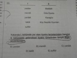 ve
23.
1
a
pastav
Meddah
ar-
gin
ek-
en
ani
ic
mendil
Orta Oyunu
yardak
Karagöz
taklit
Köy Seyirlik Oyunları
suflör
Yukanda
I. bölümde yer alan tiyatro terimlerinden hangisi
II. bölümdeki geleneksel tiyatro türlerinden biriyle
ilişki-
lendirilemez?
A) pastay
B) mendil
C) yardak
D) taklit
E) suflör
