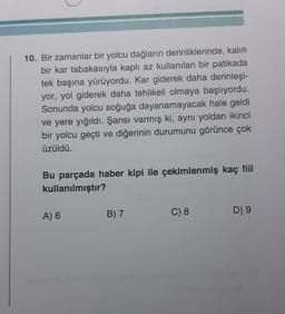 10. Bir zamanlar bir yolcu dağların derinliklerinde, kalin
bir kar tabakasıyla kaplı az kullanılan bir patikada
tek başına yürüyordu. Kar giderek daha derinleşi-
yor, yol giderek daha tehlikeli olmaya başlıyordu.
Sonunda yolcu soğuğa dayanamayacak hale geldi
ve yere yığıldı. Şansı varmış ki, aynı yoldan ikinci
bir yolcu geçti ve diğerinin durumunu görünce çok
üzüldü.
Bu parçada haber kipi ile çekimlenmiş kaç fiil
kullanılmıştır?
A) 6
B) 7
D) 9
C) 8