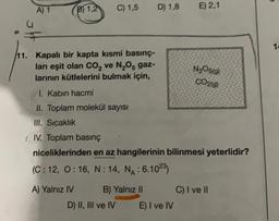 A) 1
B1,2
C) 1,5
D) 1,8
E) 2,1
12
N2O5g)
CO20)
11. Kapalı bir kapta kısmi basınç-
ları eşit olan CO2 ve N,Os gaz-
larının kütlelerini bulmak için,
11. Kabın hacmi
II. Toplam molekül sayısı
III. Sıcaklık
(IV. Toplam basınç
niceliklerinden en az hangilerinin bilinmesi yeterlidir?
(C: 12, 0:16, N: 14, NA: 6.1023)
A) Yalnız IV B) Yalnız 11 C) I ve II
D) II, III ve IV E) I ve IV