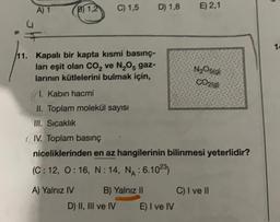 A) 1
B1,2
C) 1,5
D) 1,8
E) 2,1
12
N2O5g)
CO20)
11. Kapalı bir kapta kısmi basınç-
ları eşit olan CO2 ve N,Os gaz-
larının kütlelerini bulmak için,
11. Kabın hacmi
II. Toplam molekül sayısı
III. Sıcaklık
(IV. Toplam basınç
niceliklerinden en az hangilerinin bilinmesi yeterlidir?
(C: 12, 0:16, N: 14, NA: 6.1023)
A) Yalnız IV B) Yalnız 11 C) I ve II
D) II, III ve IV E) I ve IV
