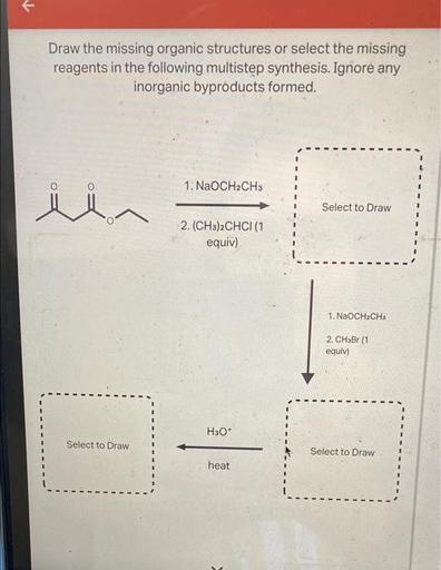 Draw the missing organic structures or select the missing
reagents in the following multistep synthesis. Ignore any
inorganic byproducts formed.
0
1. NaOCH2CH3
li
Select to Draw
2. (CH3)2CHCI (1
equiv)
1. NaOCH2CH3
2. CHBr 11
equiv)
H30*
Select to Draw
Select to Draw
heat