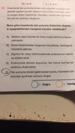 D) I ve III
E) I, II ve III
12. İnsanlarda tek yumurta ikizleri aynı zigottan oluştuğu için
genetik yapıları aynıdır. Zigotun mitoz bölünmesinden son-
ra oluşan erken blastomer hücreleri, birbirinden ayrılarak
her biri bir embriyo oluşturur.
Buna göre insanlarda tek yumurta ikizlerinin oluşma-
si aşağıdakilerden hangisini kanıtlar niteliktedir?
A) Sadece zigot hücresi bir birey oluşturabilme potansi-
yelindedir.
B) Erken blastomerleri oluşturan hücrelerde, farklılaşma
meydana gelmez.
C) Zigotun ilk mitoz bölünmelerinde embriyonun hacmi
ve kütlesi artar.
D) Embriyonik dönem boyunca, her hücre normal bir
embriyo oluşturabilir.
E) Tek yumurta ikizleri gastruladan sonra, hücrelerin bir-
birinden ayrılması sonucu oluşur.
Doğru
O
Yanlış
