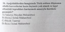 16. Aşağıdakilerden hangisinde Türk ordusu düşmanın
silahlı kuvvetlerini kesin biçimde yok etmek ve işgal
altındaki toprakları kurtarmak amacıyla harekete
geçmiştir?
A) Sakarya Meydan Muharebesi
B) Birinci İnönü Muharebesi
C) Büyük Taarruz
D) Ikinci İnönü Muharebesi