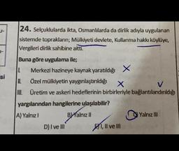 24. Selçuklularda ikta, Osmanlılarda da dirlik adıyla uygulanan
sistemde toprakların; Mülkiyeti devlete, Kullanma hakkı köylüye,
Vergileri dirlik sahibine aitti.
Buna göre uygulama ile;
L Merkezi hazineye kaynak yaratıldığı X
II. Özel mülkiyetin yaygınlaştırıldığı
X
V
I. Üretim ve askeri hedeflerinin birbirleriyle bağlantılandırıldığı
INI
si
Yalnız III
yargılarından hangilerine ulaşılabilir?
A) Yalnız!
Balnız il
D) I ve III
1, Il ve III
