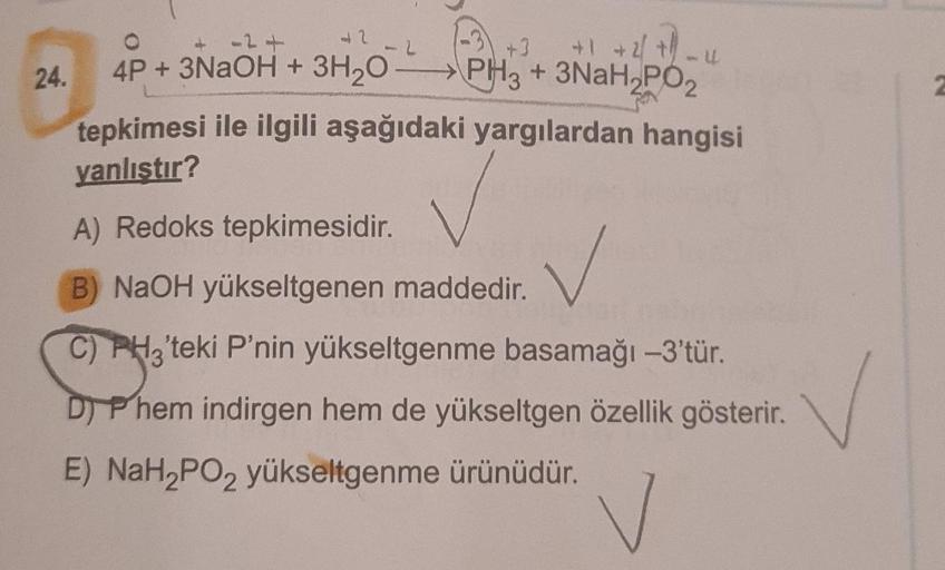 a2
24.
+1 +2 +
4P + 3NaOH + 3H20-PH3 + 3NaH2PO2
tepkimesi ile ilgili aşağıdaki yargılardan hangisi
yanlıştır?
A) Redoks tepkimesidir.
B) NaOH yükseltgenen maddedir.
✓
C) PH3'teki P'nin yükseltgenme basamağı -3'tür.
D) Phem indirgen hem de yükseltgen özelli