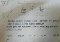 1125
VT
2 mal
3. T
0,5 mol
soy
2 atmi-
B
11
7 Şekildeki sistemin musluğu açilip l. bölmedeki HF gazının
9:251 2. kaba geçbiginde musluk kapatılıyor.
Buna göre, son durumda II. kaptaki basınç kaç atm olur?
(HF: 20.50,-80)
A) 0.2
B) 0,25
C) 0,3
D) 0,4
E) 0,45
1
2)