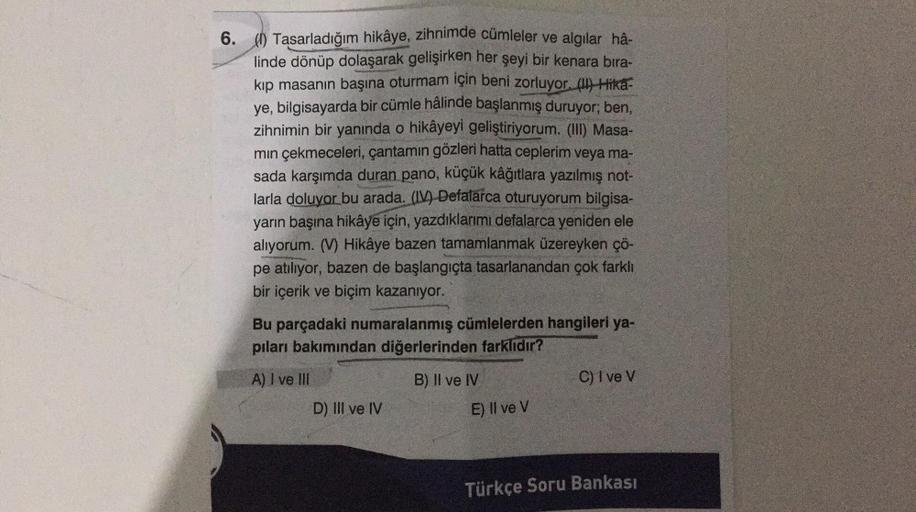 6. (0) Tasarladığım hikâye, zihnimde cümleler ve algılar hâ-
linde dönüp dolaşarak gelişirken her şeyi bir kenara bıra-
kip masanın başına oturmam için beni zorluyor. (1) Hika-
ye, bilgisayarda bir cümle hâlinde başlanmış duruyor; ben,
zihnimin bir yanında