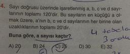 4. Sayı doğrusu üzerinde işaretlenmiş a, b, c ve d sayi-
larının toplamı 120'dir. Bu sayıların en küçüğü a ol-
mak üzere, a'nın b, c ve d sayılarının her birine olan
uzaklıklarının toplamı 20'dir.
u
Buna göre, a sayısı kaçtır?
4 tesela
Bordu
A) 20
B) 24
C) 25
D) 30
E) 32