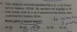 4. Sayı doğrusu üzerinde işaretlenmiş a, b, c ve d sayi-
larının toplamı 120'dir. Bu sayıların en küçüğü a ol-
mak üzere, a'nın b, c ve d sayılarının her birine olan
uzaklıklarının toplamı 20'dir.
u
Buna göre, a sayısı kaçtır?
4 tesela
Bordu
A) 20
B) 24
C) 25
D) 30
E) 32
