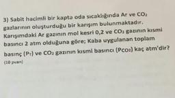 3) Sabit hacimli bir kapta oda sıcaklığında Ar ve CO2
gazlarının oluşturduğu bir karışım bulunmaktadır.
Karışımdaki Ar gazının mol kesri 0,2 ve CO2 gazının kısmi
basıncı 2 atm olduğuna göre; Kaba uygulanan toplam
basınç (PT) ve CO2 gazının kısmi basıncı (Pco2) kaç atm'dir?
(10 puan)
