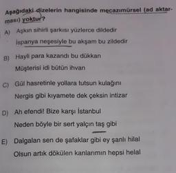 Aşağıdaki dizelerin hangisinde mecazımürsel (ad aktar-
ması) yoktur?
A) Aşkın sihirli şarkısı yüzlerce dildedir
İspanya neşesiyle bu akşam bu zildedir
B) Hayli para kazandı bu dükkan
Müşterisi idi bütün ihvan
C) Gül hasretinle yollara tutsun kulağını
Nergis gibi kıyamete dek çeksin intizar
D) Ah efendi! Bize karşı İstanbul
Neden böyle bir sert yalçın taş gibi
E) Dalgalan sen de şafaklar gibi ey şanlı hilal
Olsun artık dökülen kanlarımın hepsi helal