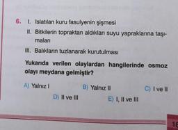 6. I. Islatılan kuru fasulyenin şişmesi
II. Bitkilerin topraktan aldıkları suyu yapraklarına taşı-
maları
III. Balıkların tuzlanarak kurutulması
Yukarıda verilen olaylardan hangilerinde osmoz
olayı meydana gelmiştir?
A) Yalnız
B) Yalnız II
C) I ve II
D) II ve III
E) I, II ve III
18