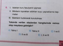 6. I. Islatılan kuru fasulyenin şişmesi
II. Bitkilerin topraktan aldıkları suyu yapraklarına taşı-
maları
III. Balıkların tuzlanarak kurutulması
Yukarıda verilen olaylardan hangilerinde osmoz
olayı meydana gelmiştir?
A) Yalnız
B) Yalnız II
C) I ve II
D) II ve III
E) I, II ve III
18
