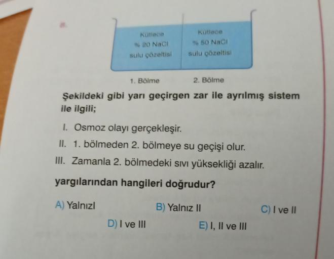 Kutlece
kutiece
950 Naci
20 Naci
sulu çözeltisi
sulu çözeltisi
1. Bölme
2. Bölme
Şekildeki gibi yarı geçirgen zar ile ayrılmış sistem
ile ilgili;
1. Osmoz olayı gerçekleşir.
II. 1. bölmeden 2. bölmeye su geçişi olur.
III. Zamanla 2. bölmedeki sıvı yüksekli