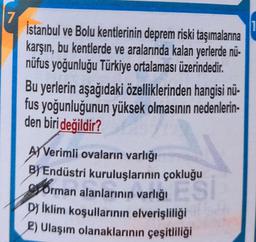 7
İstanbul ve Bolu kentlerinin deprem riski taşımalarına
karşın, bu kentlerde ve aralarında kalan yerlerde nü-
nüfus yoğunluğu Türkiye ortalaması üzerindedir
.
Bu yerlerin aşağıdaki özelliklerinden hangisi nü-
fus yoğunluğunun yüksek olmasının nedenlerin-
den biri değildir?
AJ Verimli ovaların varlığı
B) Endüstri kuruluşlarının çokluğu
Orman alanlarının varlığı
Dy İklim koşullarının elverişliliği
2) Ulaşım olanaklarının çeşitliliği
ES
