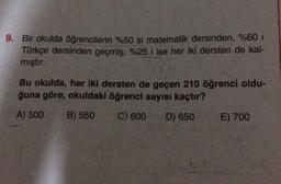 9. Bir okulda öğrencilerin %50 si matematik dersinden, %60 1
Türkçe dersinden geçmiş, %25 i ise her iki dersten de kal-
mıştır.
Bu okulda, her iki dersten de geçen 210 öğrenci oldu-
ğuna göre, okuldaki öğrenci sayısı kaçtır?
A) 500
B) 550
C) 600
D) 650
E) 700