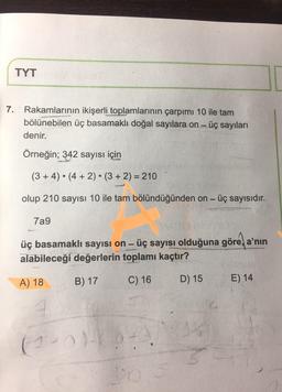 TYT
7. Rakamlarının ikişerli toplamlarının çarpımı 10 ile tam
bölünebilen üç basamaklı doğal sayılara on - üç sayıları
denir.
Örneğin; 342 sayısı için
(3+4) . (4 + 2) (3 + 2) = 210
olup 210 sayısı 10 ile tam bölündüğünden on - üç sayısıdır.
7a9
üç basamaklı sayısı on - üç sayısı olduğuna göre a'nın
alabileceği değerlerin toplamı kaçtır?
B) 17
A) 18
C) 16
D) 15
E) 14
(1 - 0
+